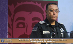 Aumentan de 12 a 18 los policías estatales bajo investigación en Tlaxcala.